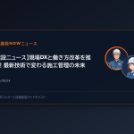 【建設ニュース】現場DXと働き方改革を推進！最新技術で変わる施工管理の未来